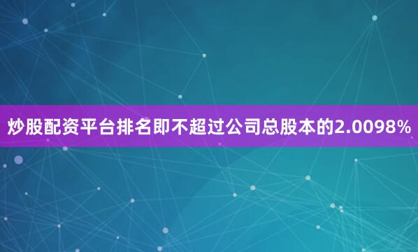 炒股配资平台排名即不超过公司总股本的2.0098%