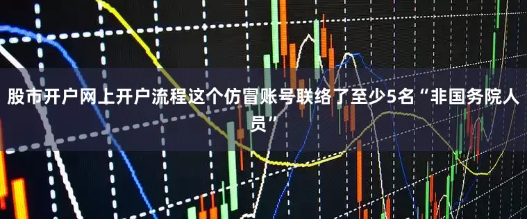股市开户网上开户流程这个仿冒账号联络了至少5名“非国务院人员”