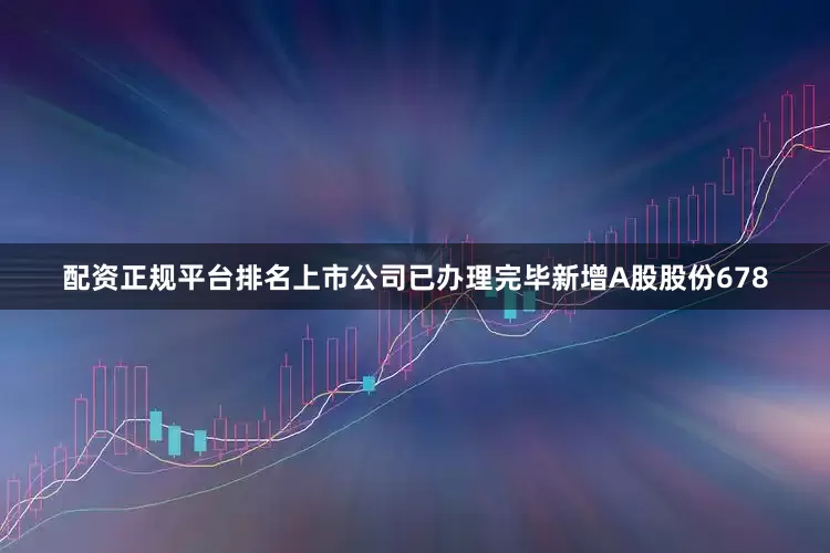 配资正规平台排名上市公司已办理完毕新增A股股份678