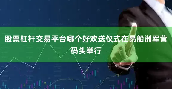 股票杠杆交易平台哪个好欢送仪式在昂船洲军营码头举行