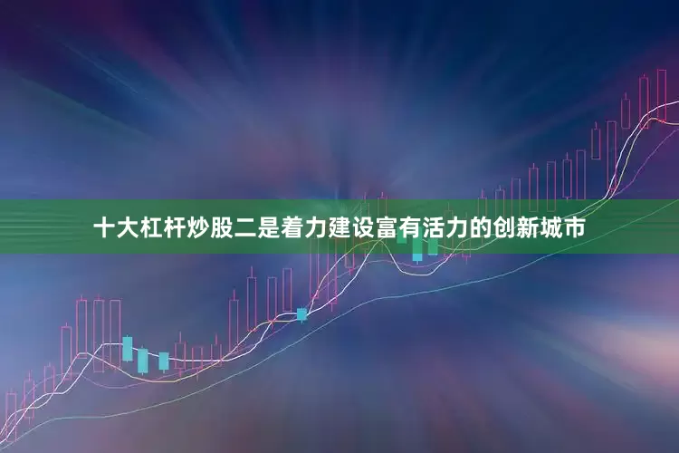 十大杠杆炒股二是着力建设富有活力的创新城市