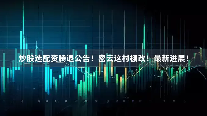 炒股选配资腾退公告！密云这村棚改！最新进展！
