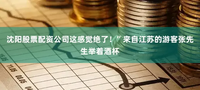 沈阳股票配资公司这感觉绝了！”来自江苏的游客张先生举着酒杯