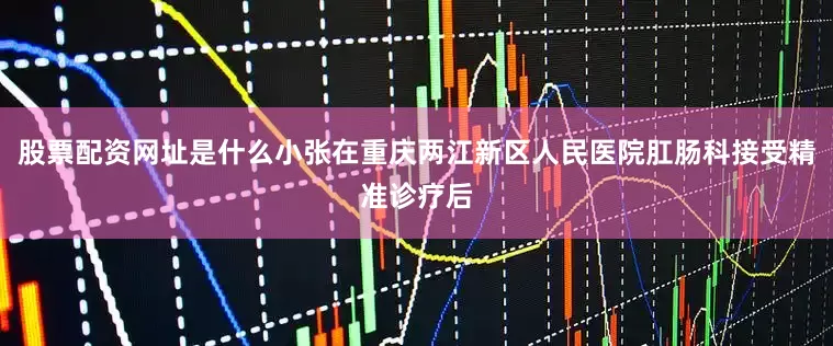 股票配资网址是什么小张在重庆两江新区人民医院肛肠科接受精准诊疗后